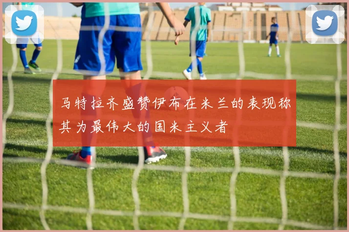 马特拉齐盛赞伊布在米兰的表现称其为最伟大的国米主义者