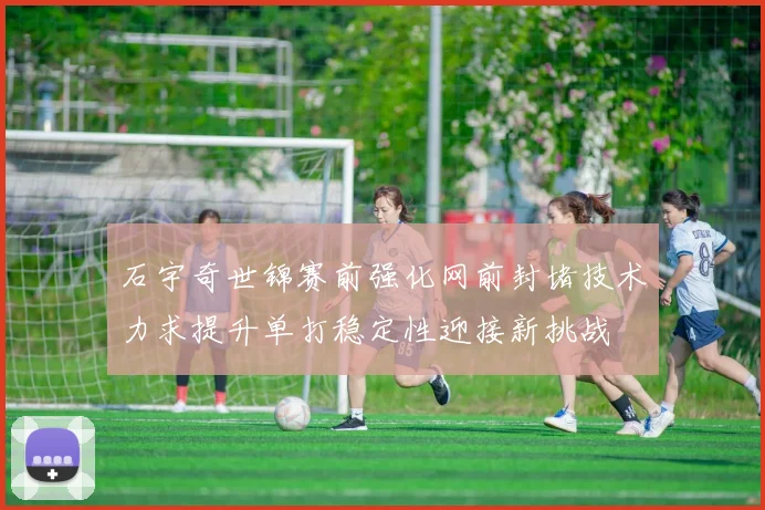 石宇奇世锦赛前强化网前封堵技术力求提升单打稳定性迎接新挑战