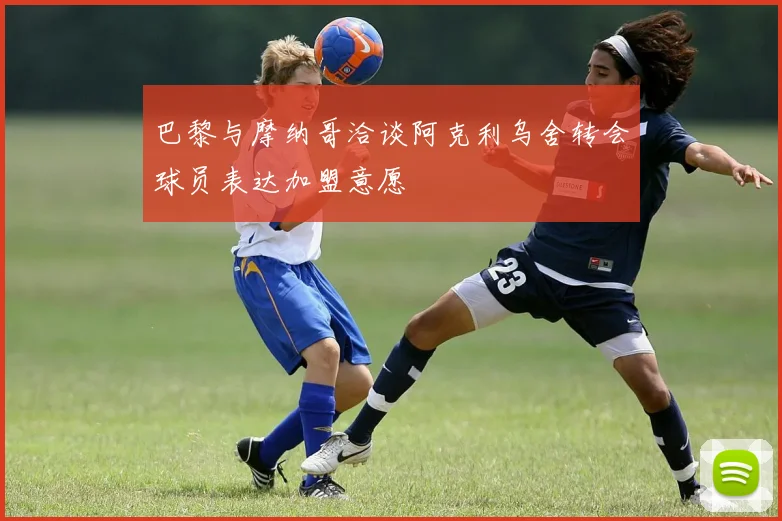 巴黎与摩纳哥洽谈阿克利乌舍转会球员表达加盟意愿