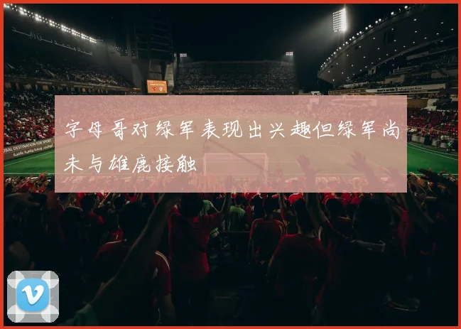 字母哥对绿军表现出兴趣但绿军尚未与雄鹿接触