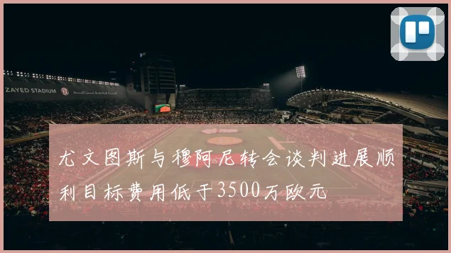 尤文图斯与穆阿尼转会谈判进展顺利目标费用低于3500万欧元