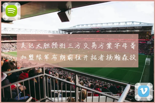 美记大胆预测三方交易方案字母哥加盟绿军布朗前往开拓者杨瀚森投奔雄鹿