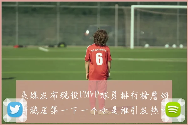 美媒发布现役FMVP球员排行榜詹姆斯稳居第一下一个会是谁引发热议