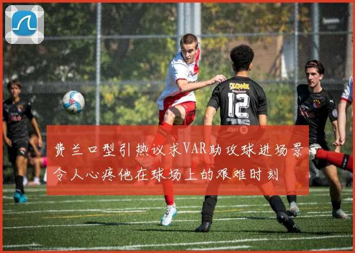 费兰口型引热议求VAR助攻球进场景令人心疼他在球场上的艰难时刻