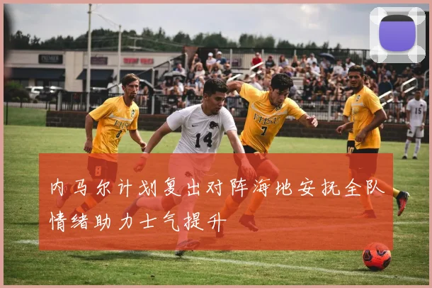 内马尔计划复出对阵海地安抚全队情绪助力士气提升
