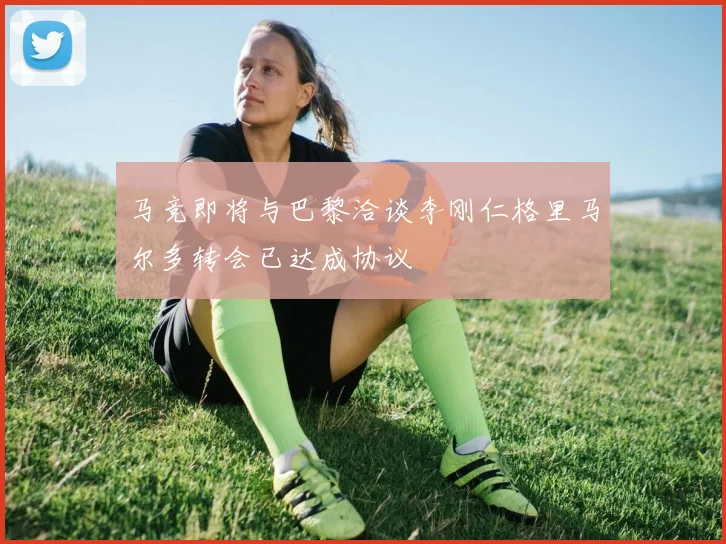 马竞即将与巴黎洽谈李刚仁格里马尔多转会已达成协议