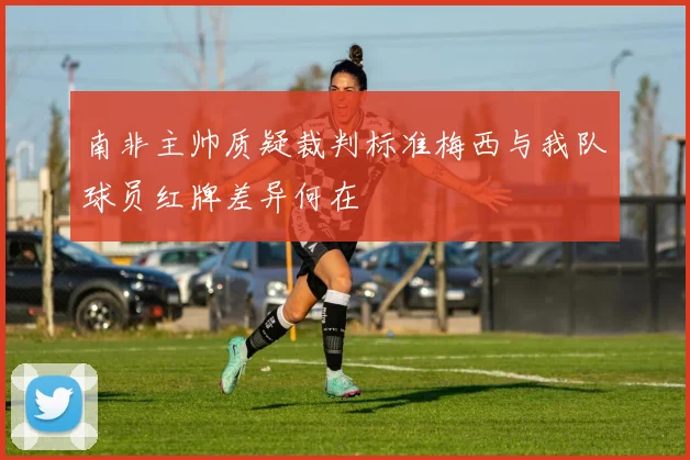 南非主帅质疑裁判标准梅西与我队球员红牌差异何在