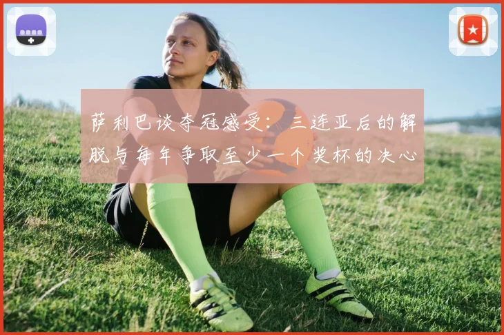 萨利巴谈夺冠感受：三连亚后的解脱与每年争取至少一个奖杯的决心