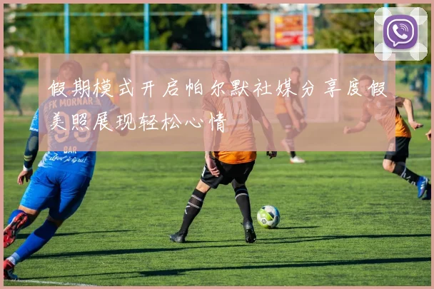 假期模式开启帕尔默社媒分享度假美照展现轻松心情
