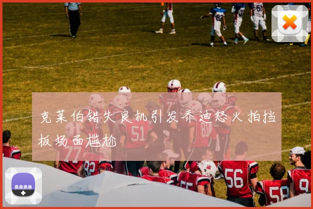 克莱伯错失良机引发乔迪怒火拍挡板场面尴尬