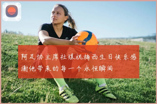 阿足协主席社媒祝梅西生日快乐感谢他带来的每一个永恒瞬间