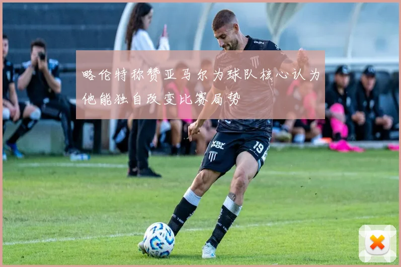 略伦特称赞亚马尔为球队核心认为他能独自改变比赛局势