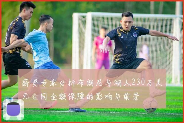 薪资专家分析布朗尼与湖人230万美元合同全额保障的影响与前景