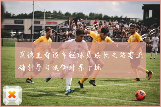 莫德里奇谈年轻球员成长之路需正确引导与抵御外界干扰