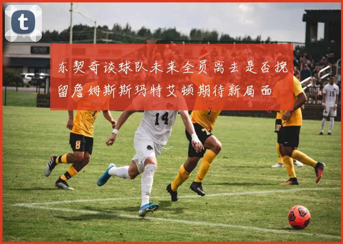 东契奇谈球队未来全员离去是否挽留詹姆斯斯玛特艾顿期待新局面