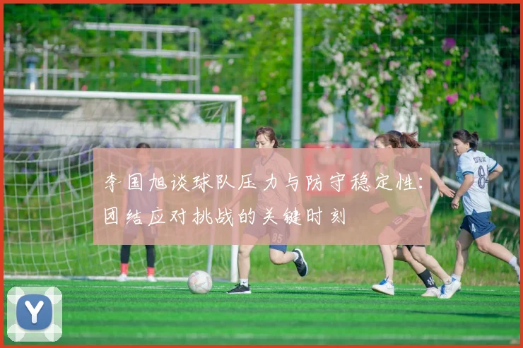 李国旭谈球队压力与防守稳定性：团结应对挑战的关键时刻
